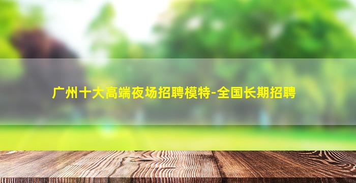 广州十大高端夜场招聘模特-全国长期招聘